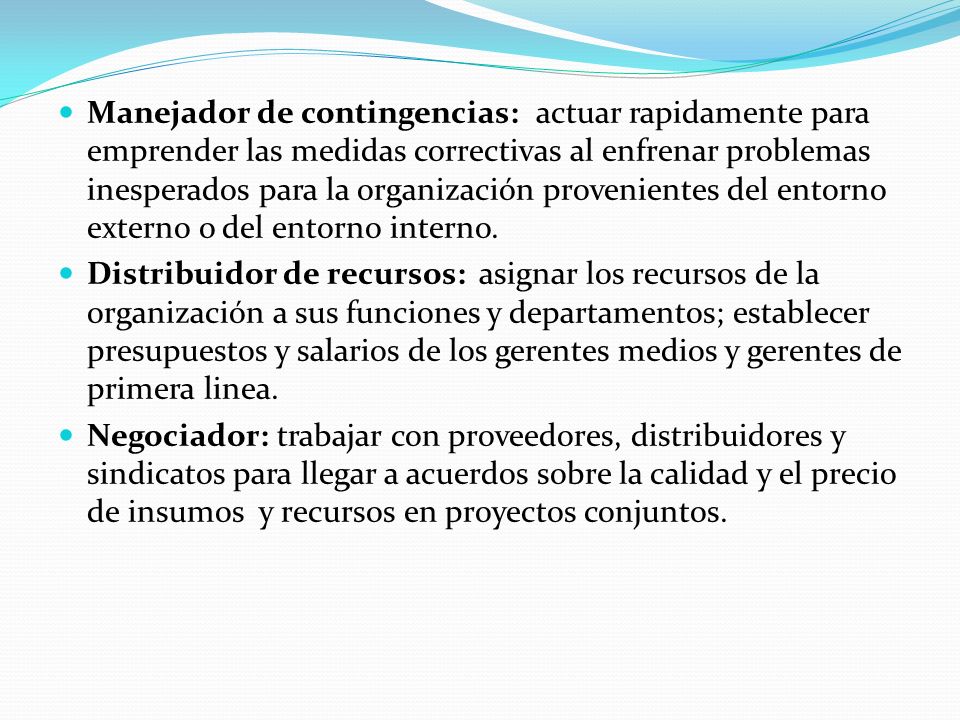 Manejador de contingencias: actuar rapidamente para emprender las medidas correctivas al enfrenar problemas inesperados para la organización provenientes del entorno externo o del entorno interno.