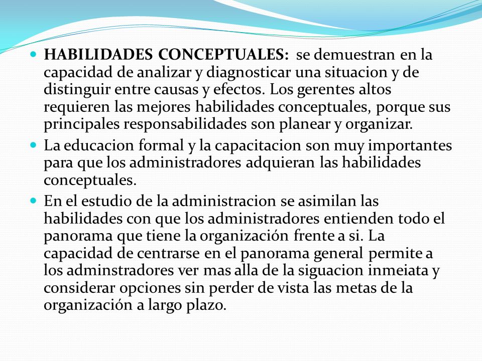 HABILIDADES CONCEPTUALES: se demuestran en la capacidad de analizar y diagnosticar una situacion y de distinguir entre causas y efectos. Los gerentes altos requieren las mejores habilidades conceptuales, porque sus principales responsabilidades son planear y organizar.