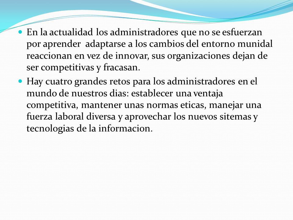 En la actualidad los administradores que no se esfuerzan por aprender adaptarse a los cambios del entorno munidal reaccionan en vez de innovar, sus organizaciones dejan de ser competitivas y fracasan.