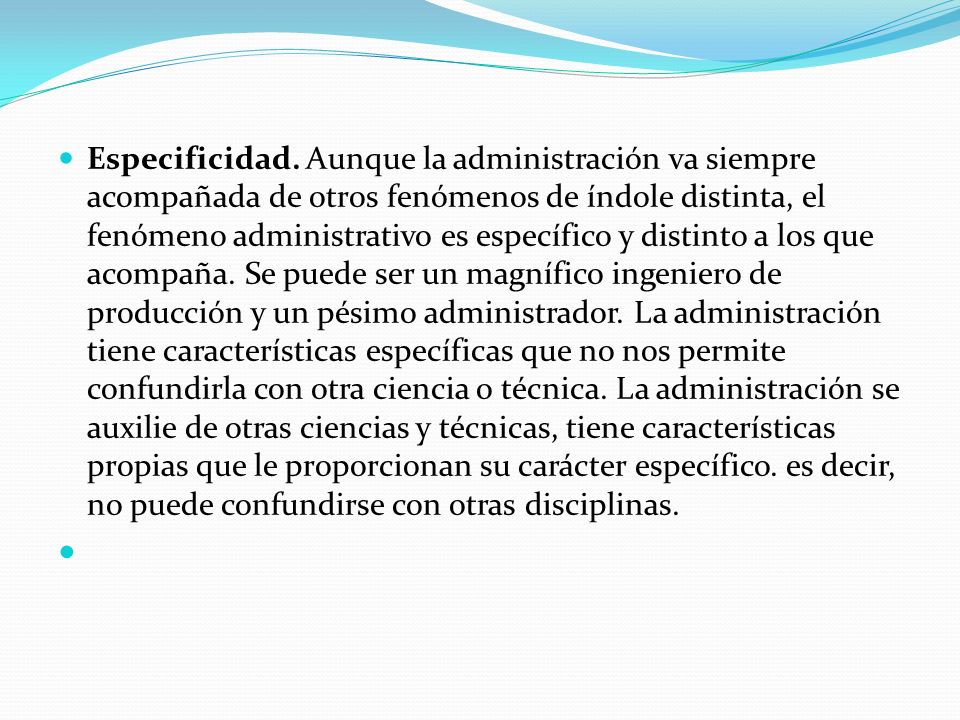 Especificidad. Aunque la administración va siempre acompañada de otros fenómenos de índole distinta, el fenómeno administrativo es específico y distinto a los que acompaña.