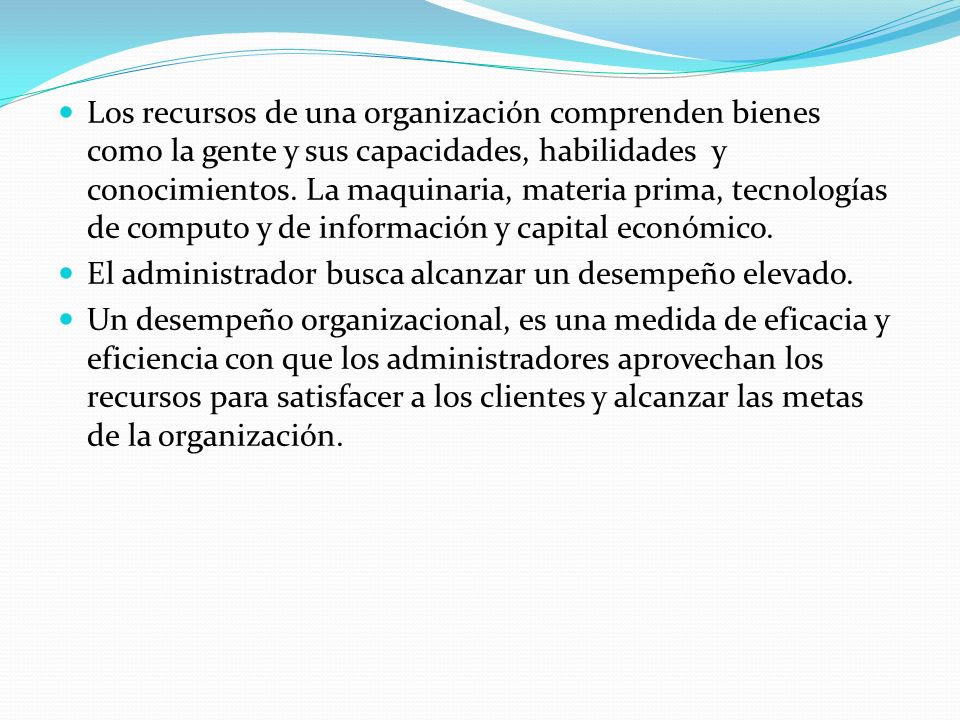 Los recursos de una organización comprenden bienes como la gente y sus capacidades, habilidades y conocimientos. La maquinaria, materia prima, tecnologías de computo y de información y capital económico.