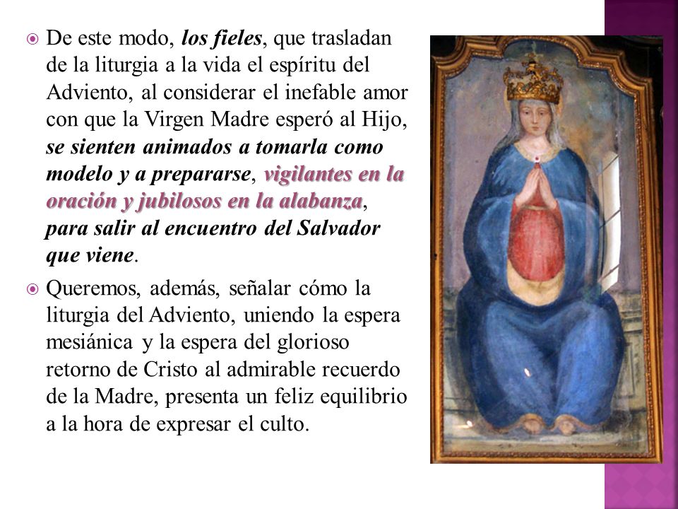 De este modo, los fieles, que trasladan de la liturgia a la vida el espíritu del Adviento, al considerar el inefable amor con que la Virgen Madre esperó al Hijo, se sienten animados a tomarla como modelo y a prepararse, vigilantes en la oración y jubilosos en la alabanza, para salir al encuentro del Salvador que viene.