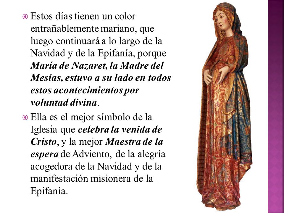 Estos días tienen un color entrañablemente mariano, que luego continuará a lo largo de la Navidad y de la Epifanía, porque María de Nazaret, la Madre del Mesías, estuvo a su lado en todos estos acontecimientos por voluntad divina.