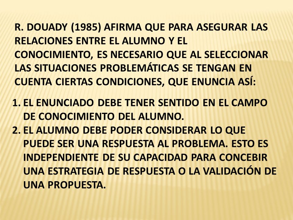 R. DOUADY (1985) AFIRMA QUE PARA ASEGURAR LAS RELACIONES ENTRE EL ALUMNO Y EL CONOCIMIENTO, ES NECESARIO QUE AL SELECCIONAR LAS SITUACIONES PROBLEMÁTICAS SE TENGAN EN CUENTA CIERTAS CONDICIONES, QUE ENUNCIA ASÍ: