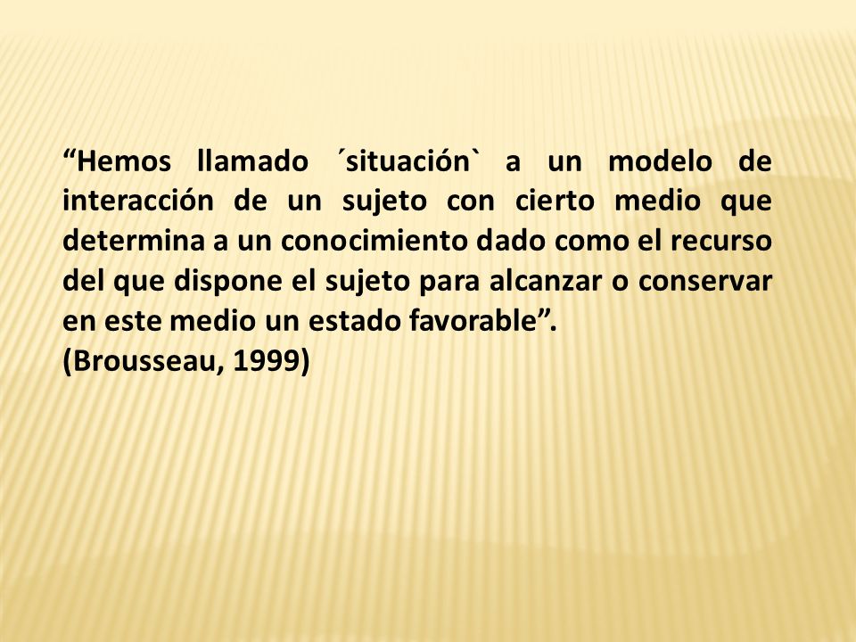 Hemos llamado ´situación` a un modelo de interacción de un sujeto con cierto medio que determina a un conocimiento dado como el recurso del que dispone el sujeto para alcanzar o conservar en este medio un estado favorable .