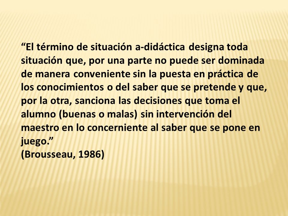 El término de situación a-didáctica designa toda situación que, por una parte no puede ser dominada de manera conveniente sin la puesta en práctica de los conocimientos o del saber que se pretende y que, por la otra, sanciona las decisiones que toma el alumno (buenas o malas) sin intervención del maestro en lo concerniente al saber que se pone en juego.
