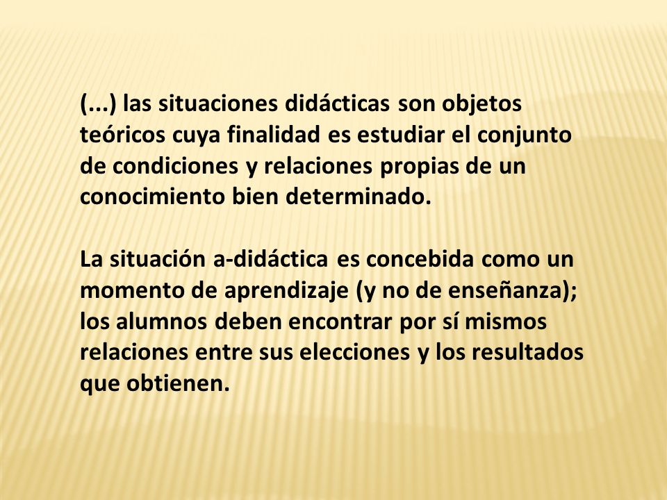 (...) las situaciones didácticas son objetos teóricos cuya finalidad es estudiar el conjunto de condiciones y relaciones propias de un conocimiento bien determinado.