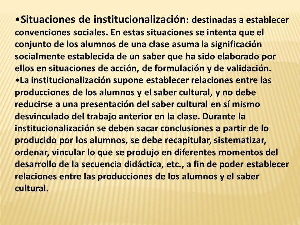 Situaciones de institucionalización: destinadas a establecer convenciones sociales. En estas situaciones se intenta que el conjunto de los alumnos de una clase asuma la significación socialmente establecida de un saber que ha sido elaborado por ellos en situaciones de acción, de formulación y de validación.