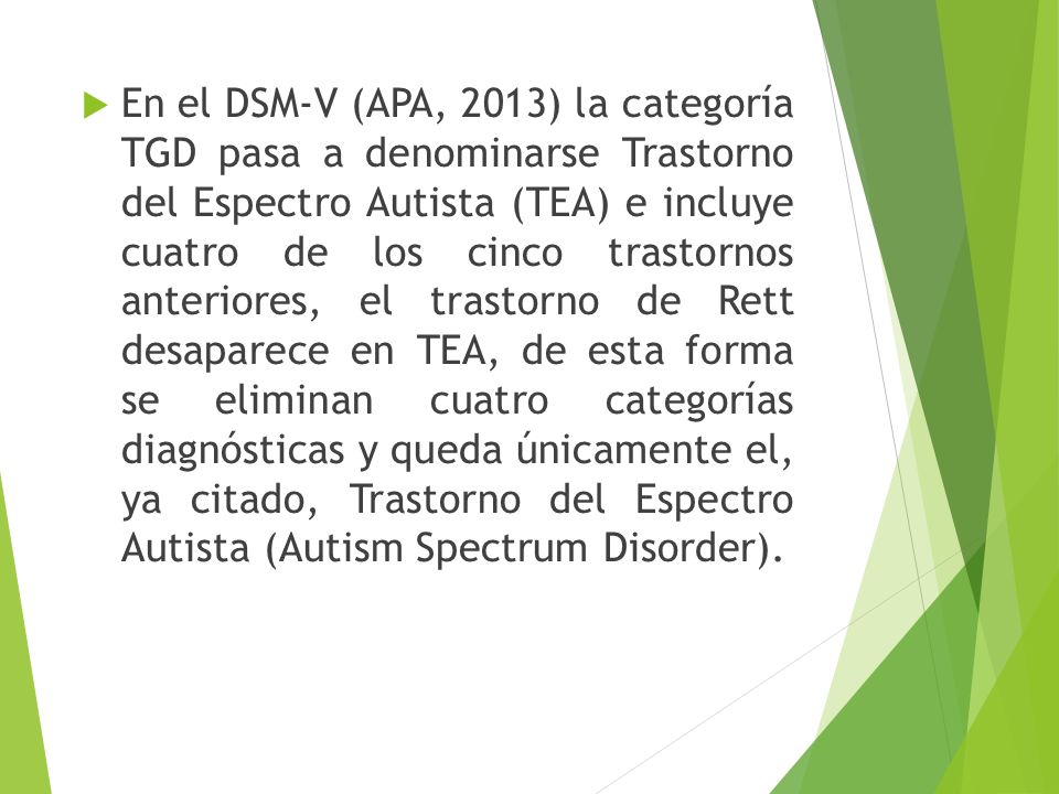 En el DSM-V (APA, 2013) la categoría TGD pasa a denominarse Trastorno del Espectro Autista (TEA) e incluye cuatro de los cinco trastornos anteriores, el trastorno de Rett desaparece en TEA, de esta forma se eliminan cuatro categorías diagnósticas y queda únicamente el, ya citado, Trastorno del Espectro Autista (Autism Spectrum Disorder).