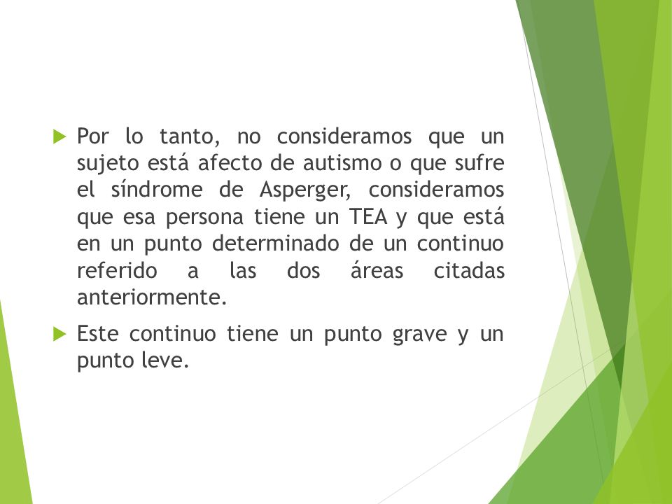 Por lo tanto, no consideramos que un sujeto está afecto de autismo o que sufre el síndrome de Asperger, consideramos que esa persona tiene un TEA y que está en un punto determinado de un continuo referido a las dos áreas citadas anteriormente.