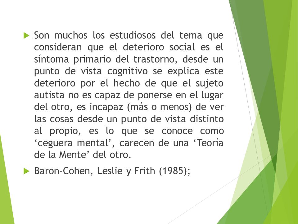 Son muchos los estudiosos del tema que consideran que el deterioro social es el síntoma primario del trastorno, desde un punto de vista cognitivo se explica este deterioro por el hecho de que el sujeto autista no es capaz de ponerse en el lugar del otro, es incapaz (más o menos) de ver las cosas desde un punto de vista distinto al propio, es lo que se conoce como ‘ceguera mental’, carecen de una ‘Teoría de la Mente’ del otro.