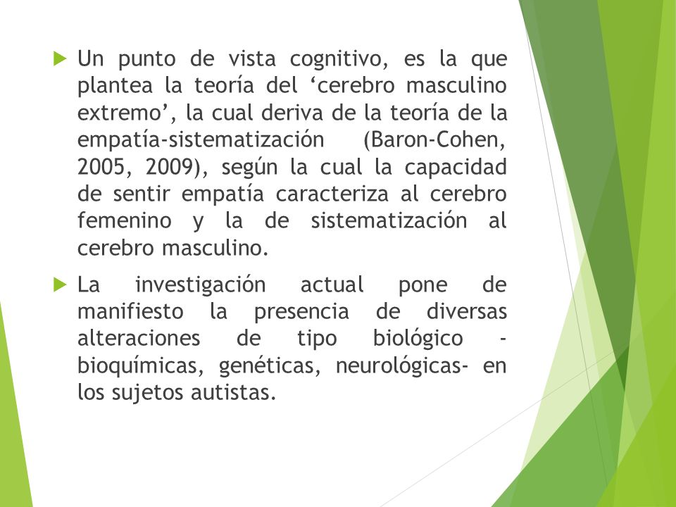 Un punto de vista cognitivo, es la que plantea la teoría del ‘cerebro masculino extremo’, la cual deriva de la teoría de la empatía-sistematización (Baron-Cohen, 2005, 2009), según la cual la capacidad de sentir empatía caracteriza al cerebro femenino y la de sistematización al cerebro masculino.