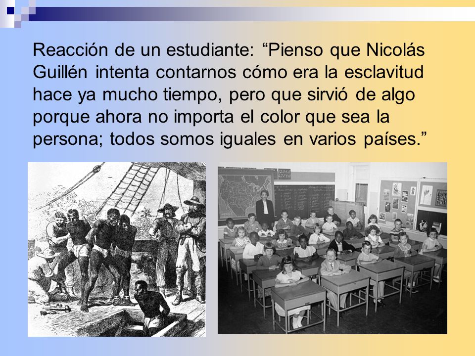 Reacción de un estudiante: Pienso que Nicolás Guillén intenta contarnos cómo era la esclavitud hace ya mucho tiempo, pero que sirvió de algo porque ahora no importa el color que sea la persona; todos somos iguales en varios países.
