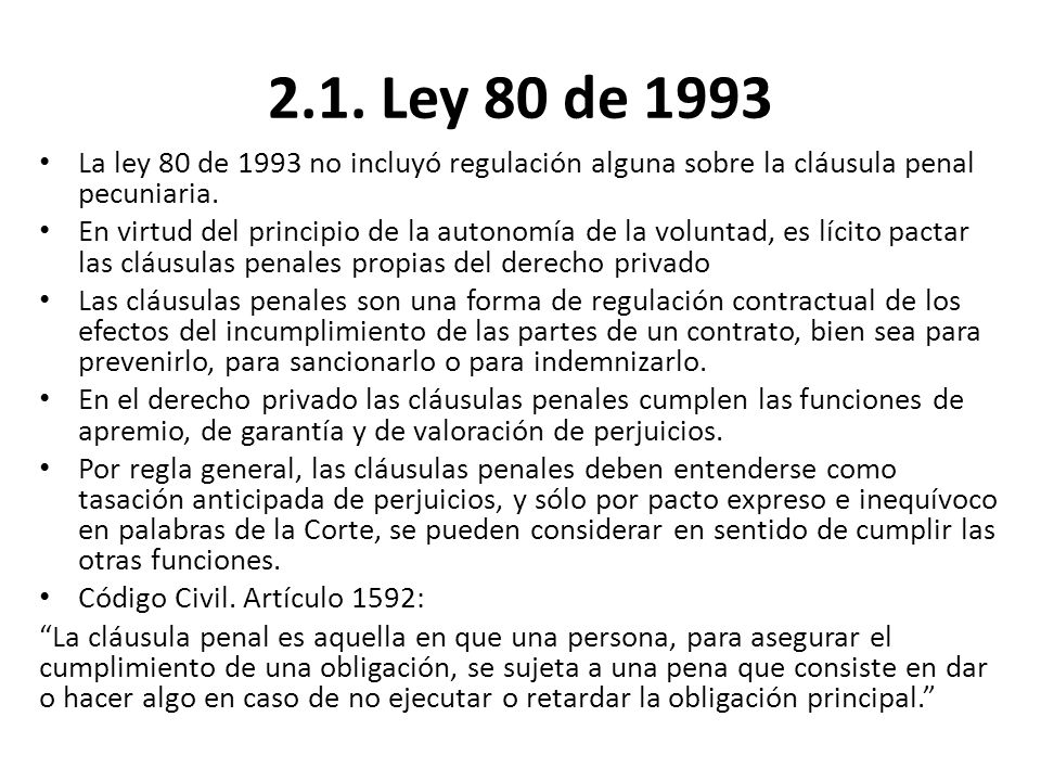 2.1. Ley 80 de 1993 La ley 80 de 1993 no incluyó regulación alguna sobre la cláusula penal pecuniaria.