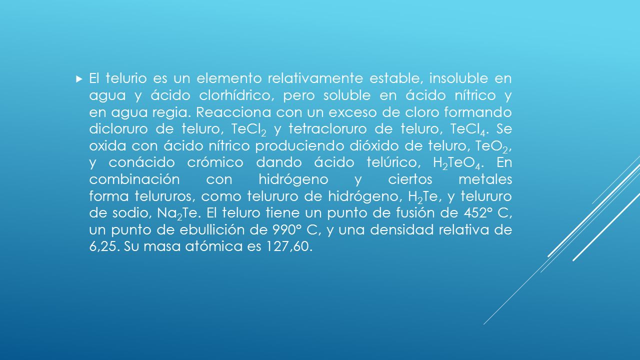 El telurio es un elemento relativamente estable, insoluble en agua y ácido clorhídrico, pero soluble en ácido nítrico y en agua regia.