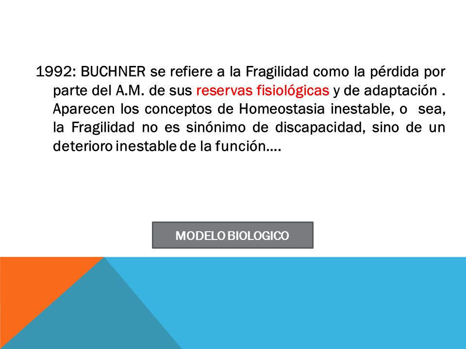 1992: BUCHNER se refiere a la Fragilidad como la pérdida por parte del A.M. de sus reservas fisiológicas y de adaptación . Aparecen los conceptos de Homeostasia inestable, o sea, la Fragilidad no es sinónimo de discapacidad, sino de un deterioro inestable de la función….