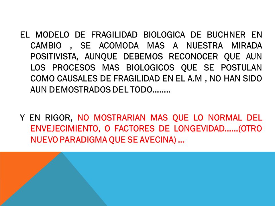 EL MODELO DE FRAGILIDAD BIOLOGICA DE BUCHNER EN CAMBIO , SE ACOMODA MAS A NUESTRA MIRADA POSITIVISTA, AUNQUE DEBEMOS RECONOCER QUE AUN LOS PROCESOS MAS BIOLOGICOS QUE SE POSTULAN COMO CAUSALES DE FRAGILIDAD EN EL A.M , NO HAN SIDO AUN DEMOSTRADOS DEL TODO……..