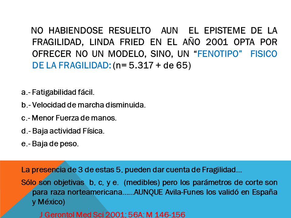 NO HABIENDOSE RESUELTO AUN EL EPISTEME DE LA FRAGILIDAD, LINDA FRIED EN EL AÑO 2001 OPTA POR OFRECER NO UN MODELO, SINO, UN FENOTIPO FISICO DE LA FRAGILIDAD: (n= de 65)