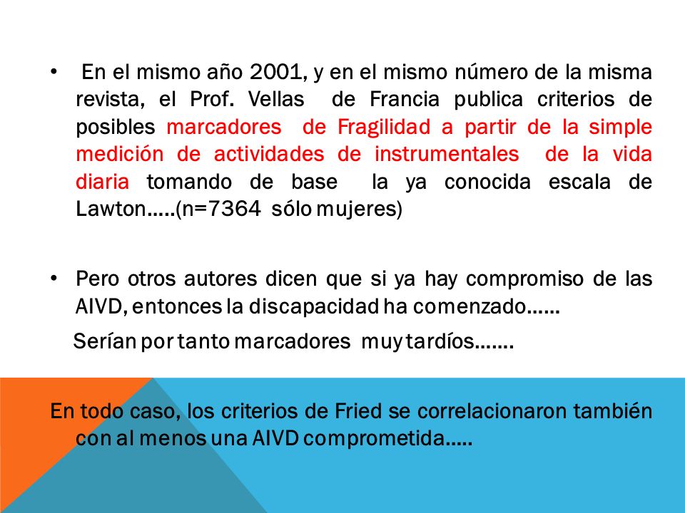 En el mismo año 2001, y en el mismo número de la misma revista, el Prof. Vellas de Francia publica criterios de posibles marcadores de Fragilidad a partir de la simple medición de actividades de instrumentales de la vida diaria tomando de base la ya conocida escala de Lawton…..(n=7364 sólo mujeres)
