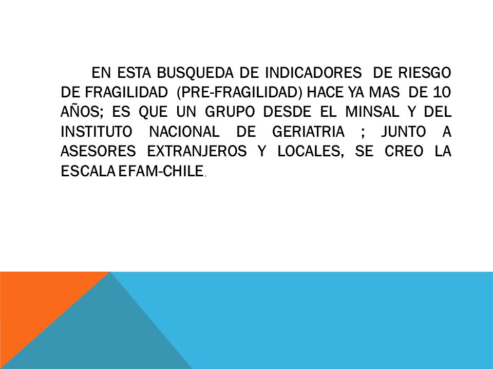 EN ESTA BUSQUEDA DE INDICADORES DE RIESGO DE FRAGILIDAD (PRE-FRAGILIDAD) HACE YA MAS DE 10 AÑOS; ES QUE UN GRUPO DESDE EL MINSAL Y DEL INSTITUTO NACIONAL DE GERIATRIA ; JUNTO A ASESORES EXTRANJEROS Y LOCALES, SE CREO LA ESCALA EFAM-CHILE.