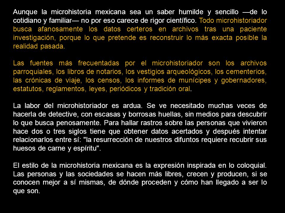 Aunque la microhistoria mexicana sea un saber humilde y sencillo —de lo cotidiano y familiar— no por eso carece de rigor científico. Todo microhistoriador busca afanosamente los datos certeros en archivos tras una paciente investigación, porque lo que pretende es reconstruir lo más exacta posible la realidad pasada.