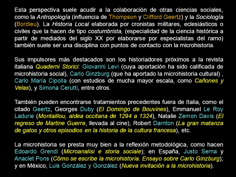 Esta perspectiva suele acudir a la colaboración de otras ciencias sociales, como la Antropología (influencia de Thompson y Clifford Geertz) y la Sociología (Bordieu). La Historia Local elaborada por cronistas militares, eclesiásticos o civiles que la hacen de tipo costumbrista, (especialidad de la ciencia histórica a partir de mediados del siglo XX por elaborarse por especialistas del ramo) también suele ser una disciplina con puntos de contacto con la microhistoria.
