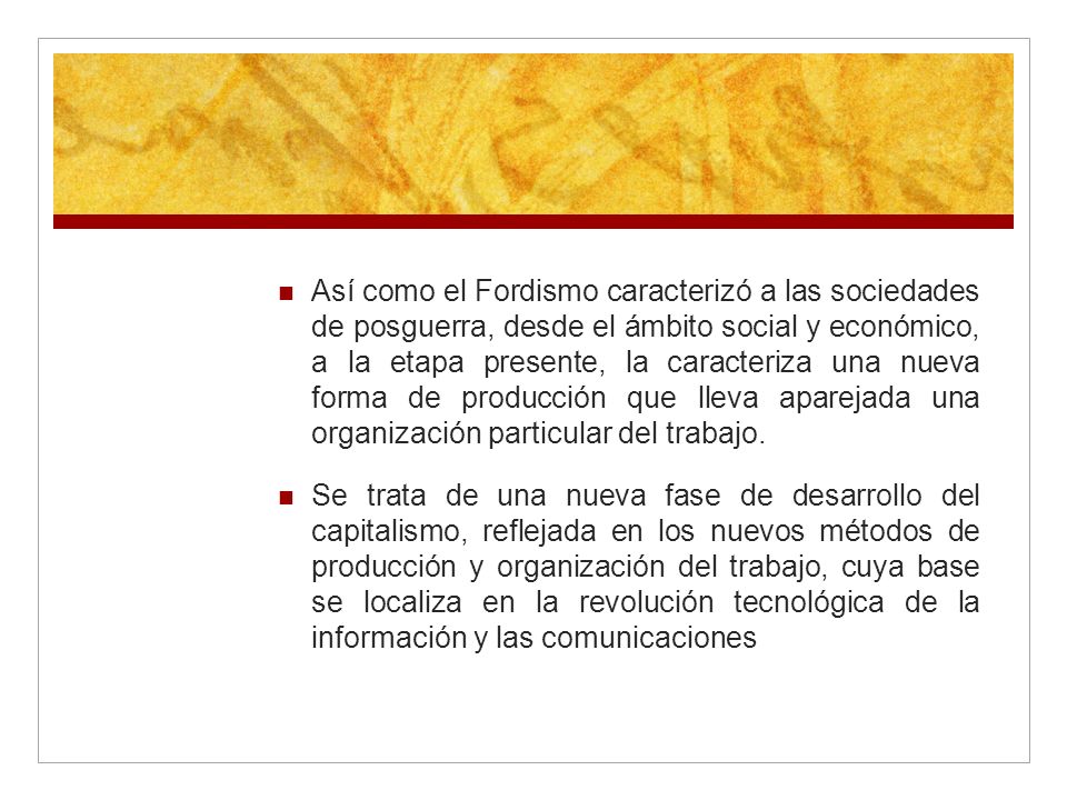 Así como el Fordismo caracterizó a las sociedades de posguerra, desde el ámbito social y económico, a la etapa presente, la caracteriza una nueva forma de producción que lleva aparejada una organización particular del trabajo.