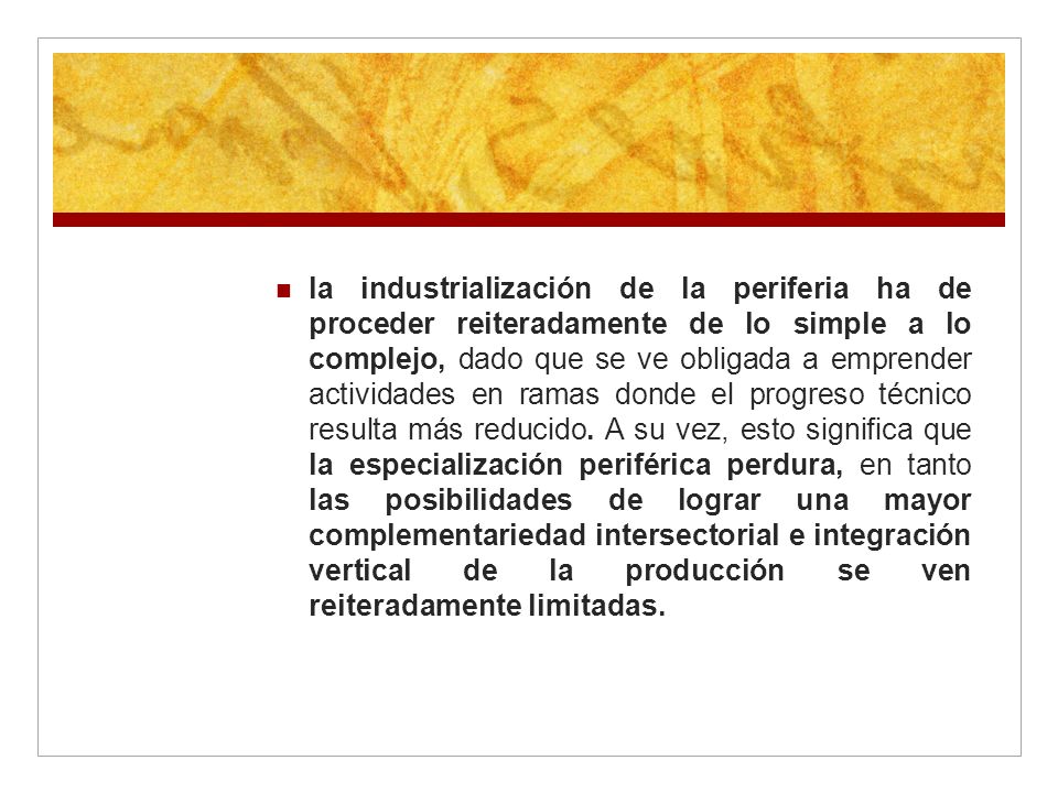 la industrialización de la periferia ha de proceder reiteradamente de lo simple a lo complejo, dado que se ve obligada a emprender actividades en ramas donde el progreso técnico resulta más reducido.