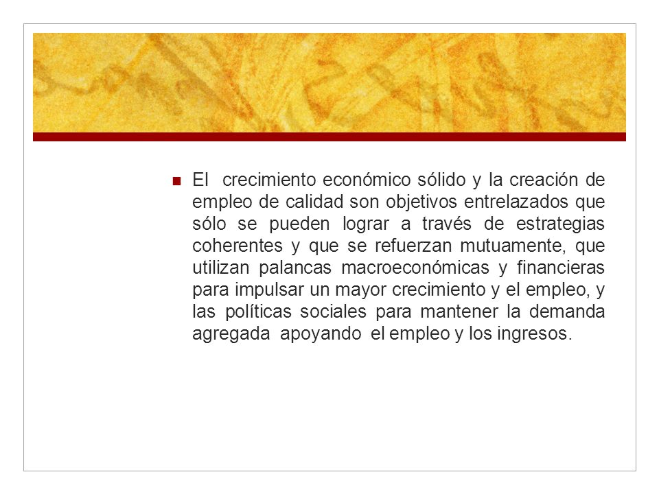 El crecimiento económico sólido y la creación de empleo de calidad son objetivos entrelazados que sólo se pueden lograr a través de estrategias coherentes y que se refuerzan mutuamente, que utilizan palancas macroeconómicas y financieras para impulsar un mayor crecimiento y el empleo, y las políticas sociales para mantener la demanda agregada apoyando el empleo y los ingresos.