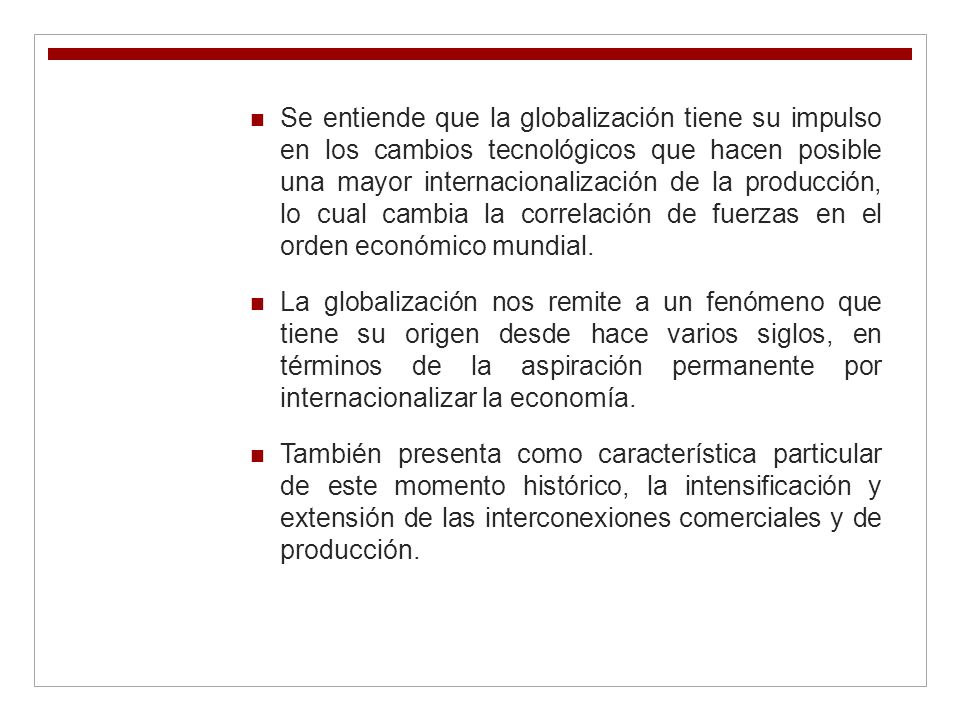 Se entiende que la globalización tiene su impulso en los cambios tecnológicos que hacen posible una mayor internacionalización de la producción, lo cual cambia la correlación de fuerzas en el orden económico mundial.