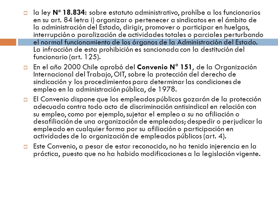 la ley Nº : sobre estatuto administrativo, prohíbe a los funcionarios en su art. 84 letra i) organizar o pertenecer a sindicatos en el ámbito de la administración del Estado, dirigir, promover o participar en huelgas, interrupción o paralización de actividades totales o parciales perturbando el normal funcionamiento de los órganos de la Administración del Estado. La infracción de esta prohibición es sancionada con la destitución del funcionario (art. 125).