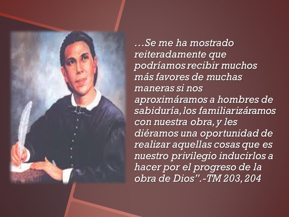 …Se me ha mostrado reiteradamente que podríamos recibir muchos más favores de muchas maneras si nos aproximáramos a hombres de sabiduría, los familiarizáramos con nuestra obra, y les diéramos una oportunidad de realizar aquellas cosas que es nuestro privilegio inducirlos a hacer por el progreso de la obra de Dios .-TM 203, 204