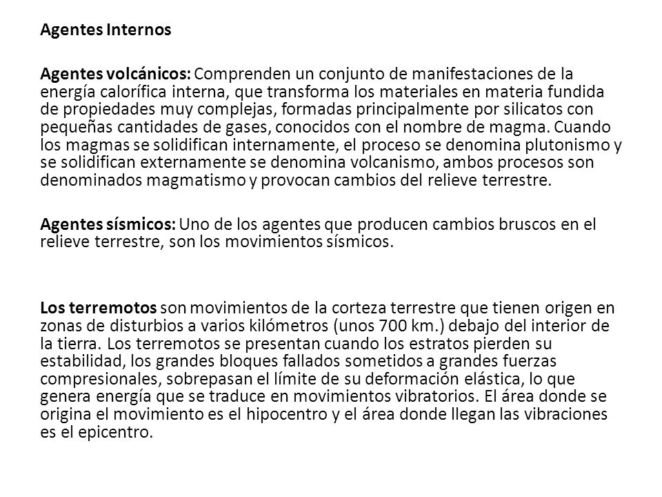 Agentes Internos Agentes volcánicos: Comprenden un conjunto de manifestaciones de la energía calorífica interna, que transforma los materiales en materia fundida de propiedades muy complejas, formadas principalmente por silicatos con pequeñas cantidades de gases, conocidos con el nombre de magma.