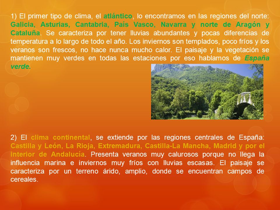 1) El primer tipo de clima, el atlántico, lo encontramos en las regiones del norte: Galicia, Asturias, Cantabria, País Vasco, Navarra y norte de Aragón y Cataluña. Se caracteriza por tener lluvias abundantes y pocas diferencias de temperatura a lo largo de todo el año. Los inviernos son templados, poco fríos y los veranos son frescos, no hace nunca mucho calor. El paisaje y la vegetación se mantienen muy verdes en todas las estaciones por eso hablamos de España verde.