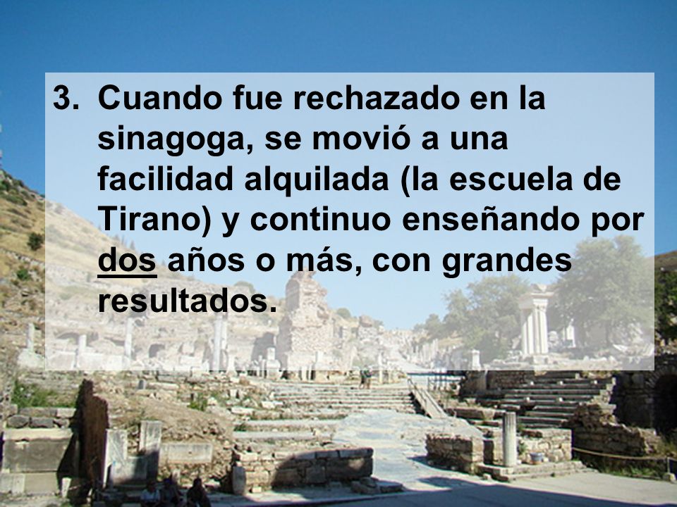 Cuando fue rechazado en la sinagoga, se movió a una facilidad alquilada (la escuela de Tirano) y continuo enseñando por dos años o más, con grandes resultados.