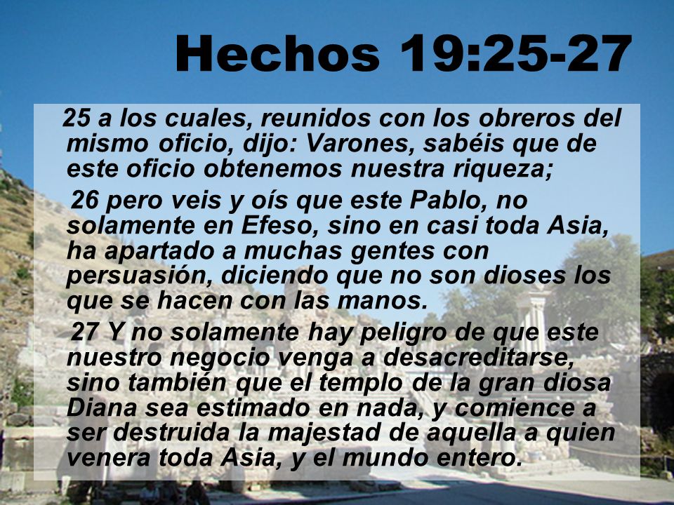 Hechos 19: a los cuales, reunidos con los obreros del mismo oficio, dijo: Varones, sabéis que de este oficio obtenemos nuestra riqueza;