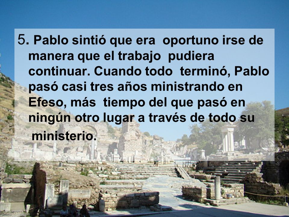 5. Pablo sintió que era oportuno irse de manera que el trabajo pudiera continuar. Cuando todo terminó, Pablo pasó casi tres años ministrando en Efeso, más tiempo del que pasó en ningún otro lugar a través de todo su
