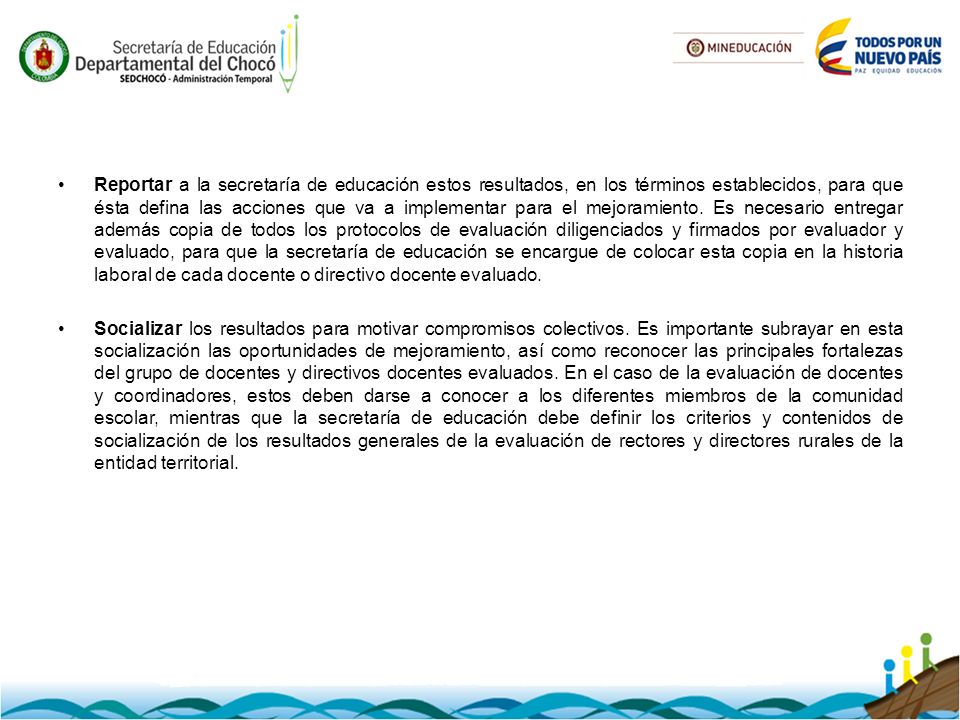 Reportar a la secretaría de educación estos resultados, en los términos establecidos, para que ésta defina las acciones que va a implementar para el mejoramiento. Es necesario entregar además copia de todos los protocolos de evaluación diligenciados y firmados por evaluador y evaluado, para que la secretaría de educación se encargue de colocar esta copia en la historia laboral de cada docente o directivo docente evaluado.