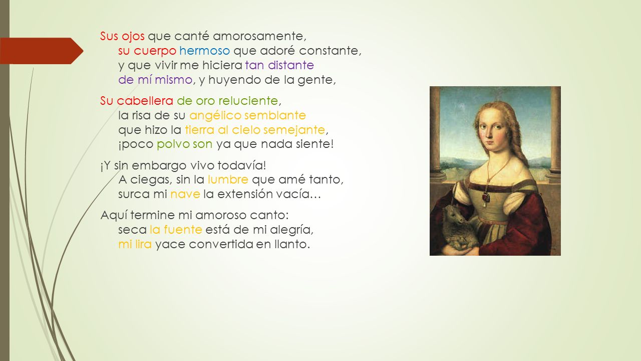Sus ojos que canté amorosamente, su cuerpo hermoso que adoré constante, y que vivir me hiciera tan distante de mí mismo, y huyendo de la gente, Su cabellera de oro reluciente, la risa de su angélico semblante que hizo la tierra al cielo semejante, ¡poco polvo son ya que nada siente.