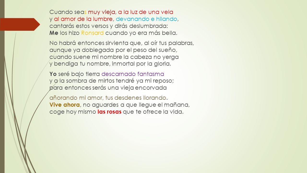 Cuando seas muy vieja, a la luz de una vela y al amor de la lumbre, devanando e hilando, cantarás estos versos y dirás deslumbrada: Me los hizo Ronsard cuando yo era más bella.