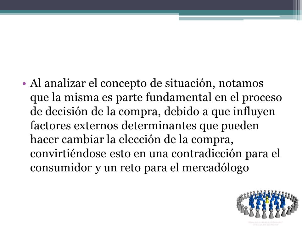 Al analizar el concepto de situación, notamos que la misma es parte fundamental en el proceso de decisión de la compra, debido a que influyen factores externos determinantes que pueden hacer cambiar la elección de la compra, convirtiéndose esto en una contradicción para el consumidor y un reto para el mercadólogo
