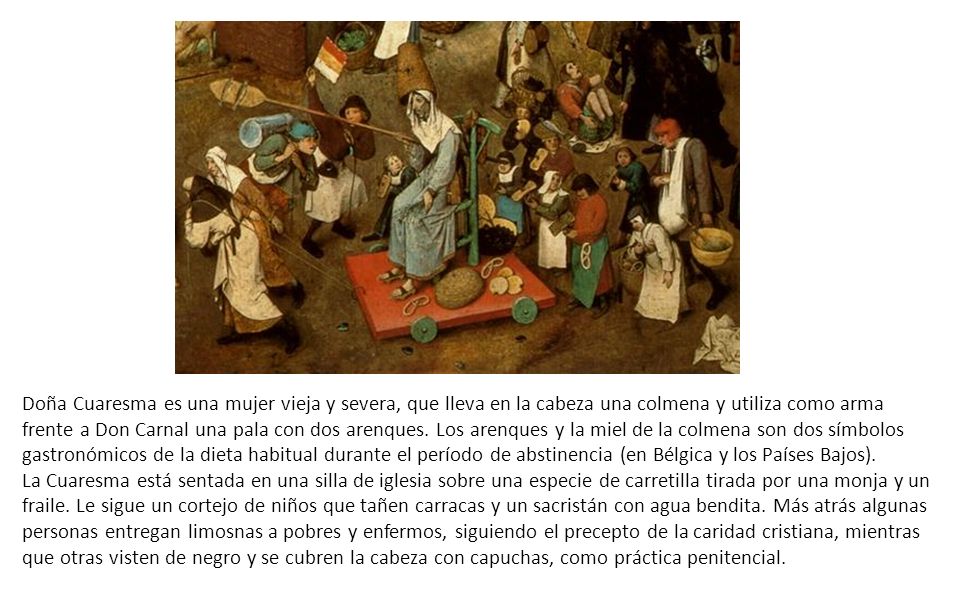 Doña Cuaresma es una mujer vieja y severa, que lleva en la cabeza una colmena y utiliza como arma frente a Don Carnal una pala con dos arenques. Los arenques y la miel de la colmena son dos símbolos gastronómicos de la dieta habitual durante el período de abstinencia (en Bélgica y los Países Bajos).