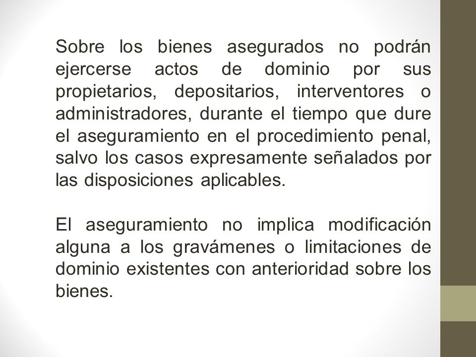 Sobre los bienes asegurados no podrán ejercerse actos de dominio por sus propietarios, depositarios, interventores o administradores, durante el tiempo que dure el aseguramiento en el procedimiento penal, salvo los casos expresamente señalados por las disposiciones aplicables.