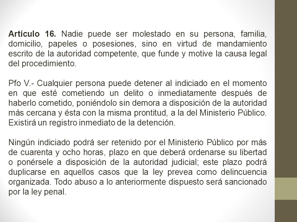 Artículo 16. Nadie puede ser molestado en su persona, familia, domicilio, papeles o posesiones, sino en virtud de mandamiento escrito de la autoridad competente, que funde y motive la causa legal del procedimiento.