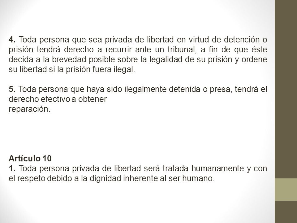 4. Toda persona que sea privada de libertad en virtud de detención o prisión tendrá derecho a recurrir ante un tribunal, a fin de que éste decida a la brevedad posible sobre la legalidad de su prisión y ordene su libertad si la prisión fuera ilegal.