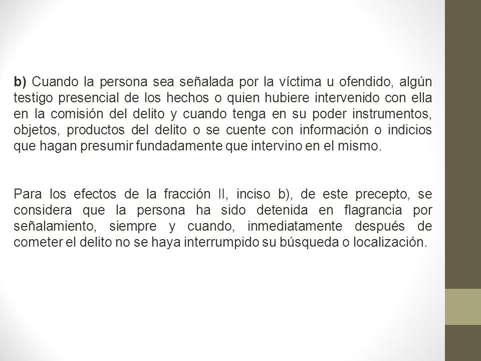 b) Cuando la persona sea señalada por la víctima u ofendido, algún testigo presencial de los hechos o quien hubiere intervenido con ella en la comisión del delito y cuando tenga en su poder instrumentos, objetos, productos del delito o se cuente con información o indicios que hagan presumir fundadamente que intervino en el mismo.