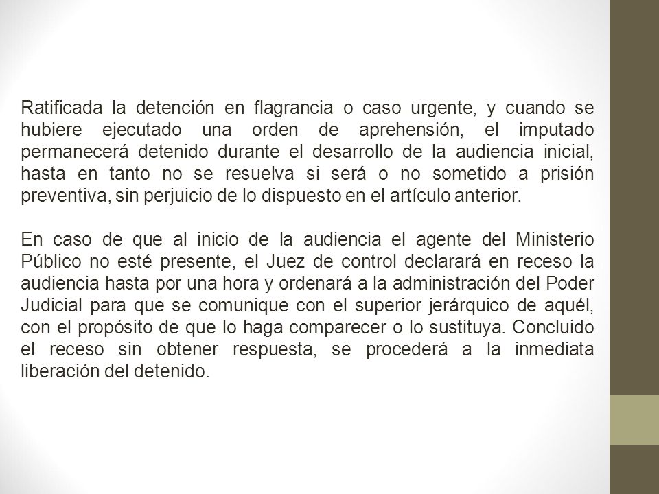 Ratificada la detención en flagrancia o caso urgente, y cuando se hubiere ejecutado una orden de aprehensión, el imputado permanecerá detenido durante el desarrollo de la audiencia inicial, hasta en tanto no se resuelva si será o no sometido a prisión preventiva, sin perjuicio de lo dispuesto en el artículo anterior.