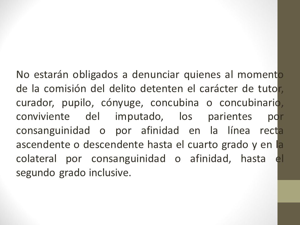 No estarán obligados a denunciar quienes al momento de la comisión del delito detenten el carácter de tutor, curador, pupilo, cónyuge, concubina o concubinario, conviviente del imputado, los parientes por consanguinidad o por afinidad en la línea recta ascendente o descendente hasta el cuarto grado y en la colateral por consanguinidad o afinidad, hasta el segundo grado inclusive.