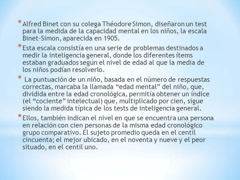 Alfred Binet con su colega Théodore Simon, diseñaron un test para la medida de la capacidad mental en los niños, la escala Binet-Simon, aparecida en 1905.