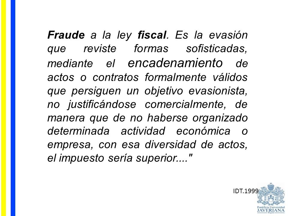 Fraude a la ley fiscal. Es la evasión que reviste formas sofisticadas, mediante el encadenamiento de actos o contratos formalmente válidos que persiguen un objetivo evasionista, no justificándose comercialmente, de manera que de no haberse organizado determinada actividad económica o empresa, con esa diversidad de actos, el impuesto sería superior....
